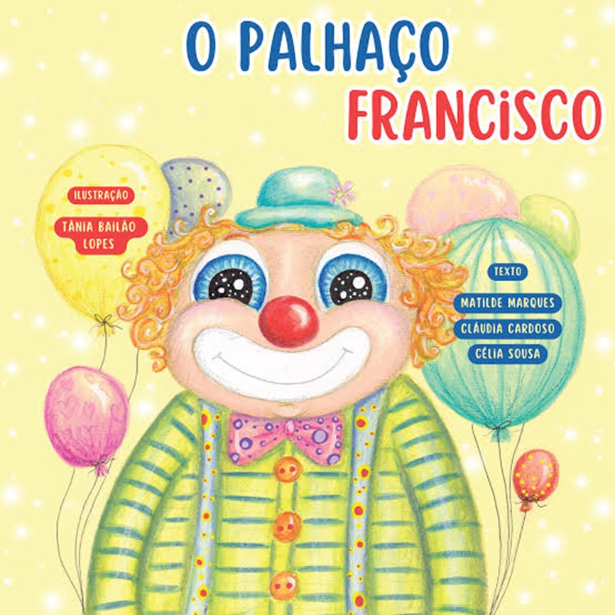 Imagem da capa do livro multiformato – O Palhaço Francisco.
Descrição da capa: Sobre um fundo amarelo claro com pequenos pontinhos de luz branca está, ao centro, o Palhaço Francisco, que vemos apenas da cintura para cima.
Ele é branco de pele clara, com o rosto bem redondo, grandes olhos azuis brilhantes. O nariz é uma bolinha vermelha e a boca larga é pintada de branco.
Ele tem os cabelos curtos com caracóis nas cores amarelo, laranja e vermelho. Usa um chapéu azul claro com uma pequena flor lilás do lado direito que fica bem no meio da sua cabeça.
O Palhaço Francisco veste uma camisola amarela, com riscas azuis e três botões laranja. Usa suspensórios azuis com estampa de girassóis. No pescoço usa um papilon cor de rosa com pintinhas roxas.
Dos dois lados do Palhaço estão balões coloridos, com diferentes tamanhos e desenhos. Em dois balões está escrito: Texto: Matilde Marques, Cláudia Cardoso e Célia Sousa. Ilustração: Tânia Bailão Lopes.
No centro, acima da cabeça do palhaço está o título do livro, dividido em duas linhas e nas cores azul e vermelho: O PALHAÇO FRANCISCO.